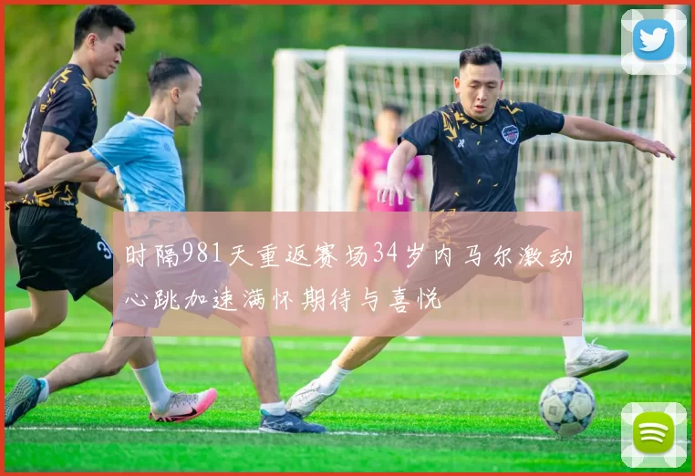 时隔981天重返赛场34岁内马尔激动心跳加速满怀期待与喜悦