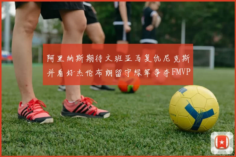阿里纳斯期待文班亚马复仇尼克斯并看好杰伦布朗留守绿军争夺FMVP