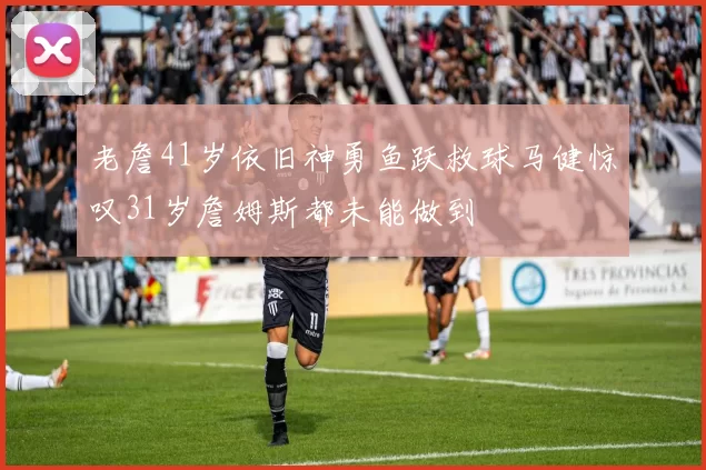 老詹41岁依旧神勇鱼跃救球马健惊叹31岁詹姆斯都未能做到