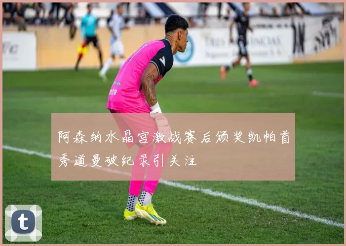 阿森纳水晶宫激战赛后颁奖凯帕首秀道曼破纪录引关注