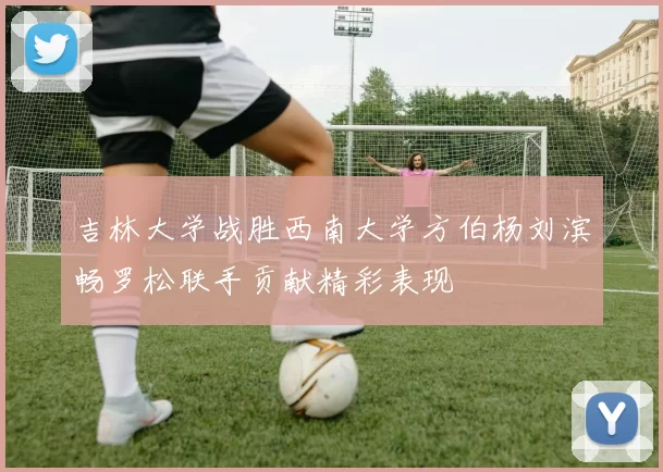 吉林大学战胜西南大学方伯杨刘滨畅罗松联手贡献精彩表现