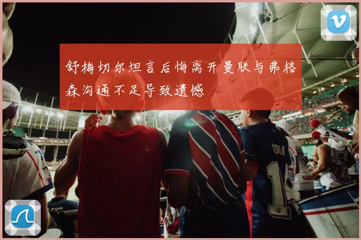 舒梅切尔坦言后悔离开曼联与弗格森沟通不足导致遗憾
