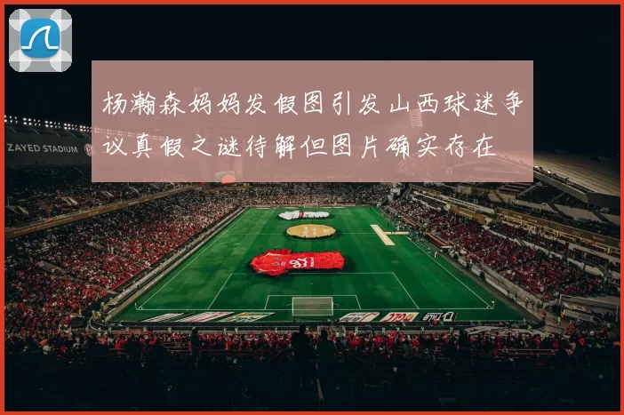 杨瀚森妈妈发假图引发山西球迷争议真假之谜待解但图片确实存在