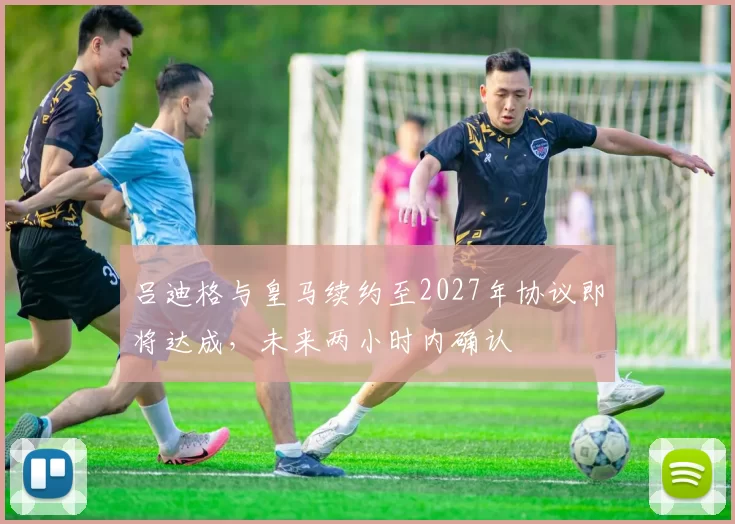 吕迪格与皇马续约至2027年协议即将达成，未来两小时内确认