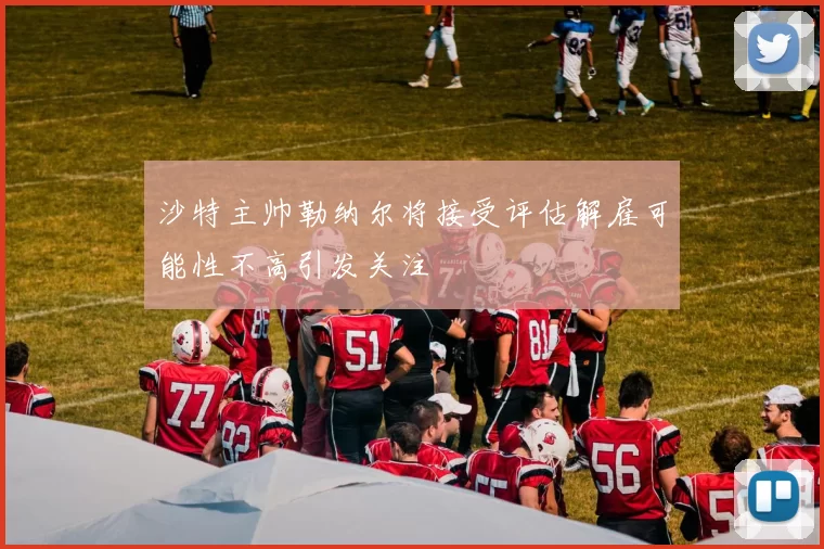 沙特主帅勒纳尔将接受评估解雇可能性不高引发关注