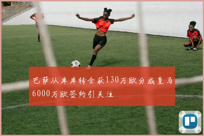 巴萨从库库转会获130万欧分成皇马6000万欧签约引关注