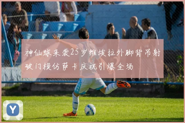 神仙球来袭25岁维埃拉外脚背吊射破门模仿萨卡庆祝引爆全场
