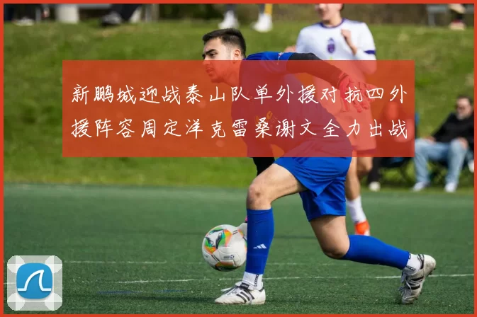 新鹏城迎战泰山队单外援对抗四外援阵容周定洋克雷桑谢文全力出战