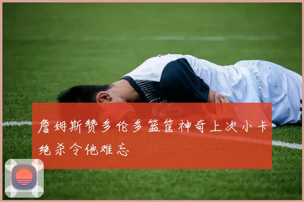 詹姆斯赞多伦多篮筐神奇上次小卡绝杀令他难忘