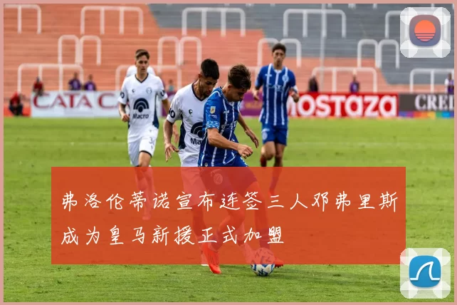 弗洛伦蒂诺宣布连签三人邓弗里斯成为皇马新援正式加盟