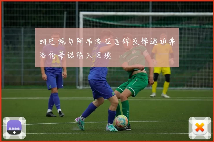 姆巴佩与阿韦洛亚言辞交锋逼迫弗洛伦蒂诺陷入困境